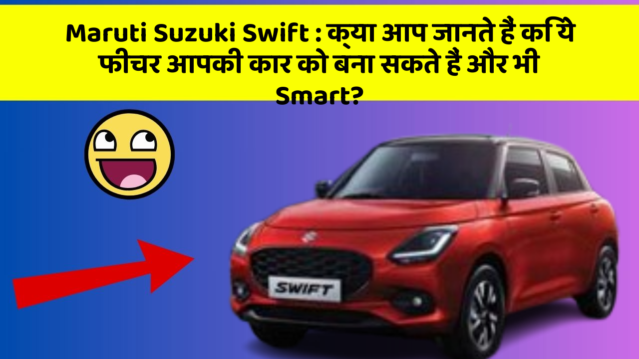 Maruti Suzuki Swift: क्या आप जानते हैं कि ये फीचर आपकी कार को बना सकते हैं और भी Smart?