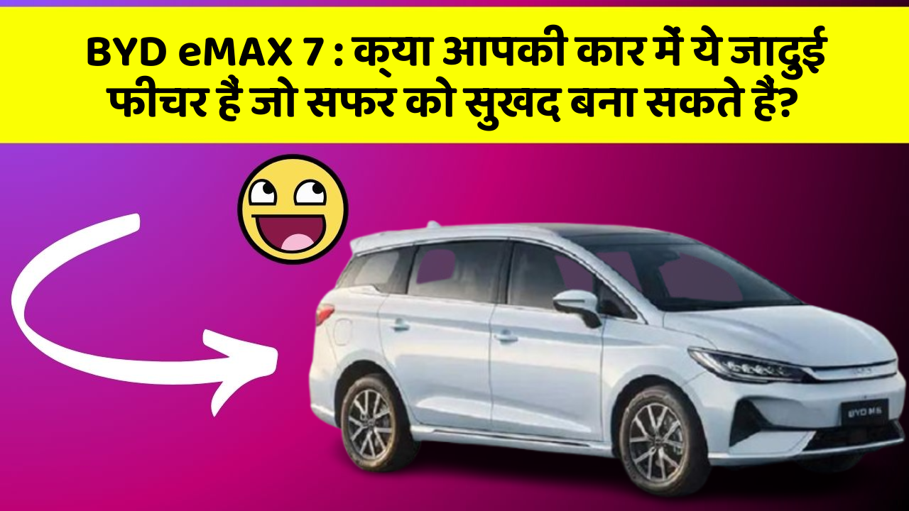 BYD eMAX 7 : क्या आपकी कार में ये जादुई फीचर हैं जो सफर को सुखद बना सकते हैं?
